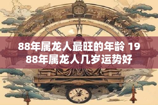 88年属龙人最旺的年龄 1988年属龙人几岁运势好 88年属龙人最旺的年龄 1988年属龙人几岁运势好
