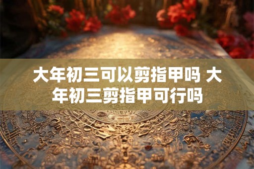 大年初三可以剪指甲吗 大年初三剪指甲可行吗