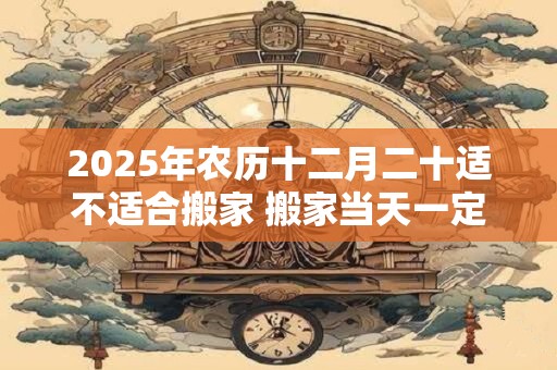 2025年农历十二月二十适不适合搬家 搬家当天一定要入住吗