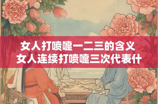 女人打喷嚏一二三的含义 女人连续打喷嚏三次代表什么意思