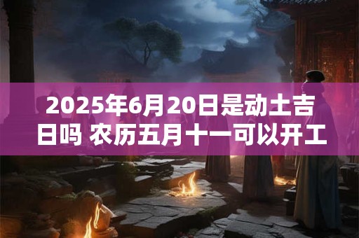 2025年6月20日是动土吉日吗 农历五月十一可以开工动土吗