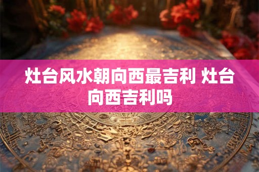 灶台风水朝向西最吉利 灶台向西吉利吗