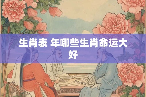 生肖表 年哪些生肖命运大好 生肖表 年哪些生肖命运大好