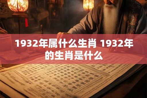 1932年属什么生肖 1932年的生肖是什么 1932年属什么生肖 1932年的生肖是什么