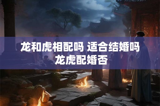 龙和虎相配吗 适合结婚吗 龙虎配婚否