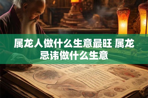属龙人做什么生意最旺 属龙忌讳做什么生意