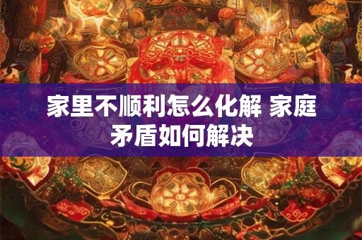 家里不顺利怎么化解 家庭矛盾如何解决