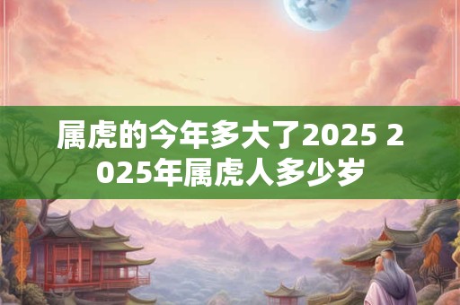 属虎的今年多大了2025 2025年属虎人多少岁