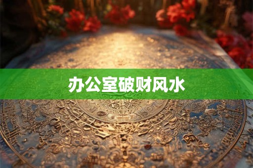 办公室破财风水 办公室破财风水