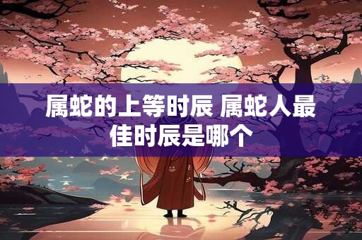 属蛇的上等时辰 属蛇人最佳时辰是哪个