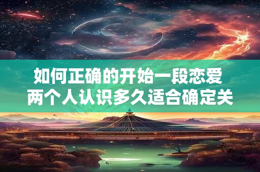 如何正确的开始一段恋爱 两个人认识多久适合确定关系