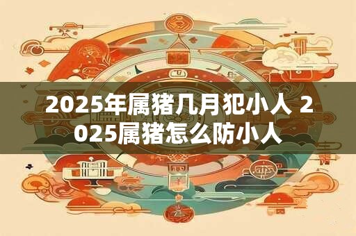 2025年属猪几月犯小人 2025属猪怎么防小人