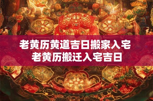 老黄历黄道吉日搬家入宅 老黄历搬迁入宅吉日