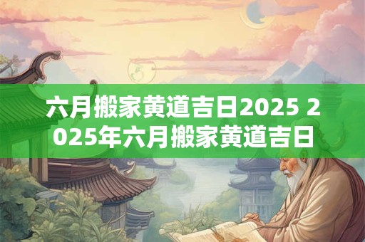 六月搬家黄道吉日2025 2025年六月搬家黄道吉日