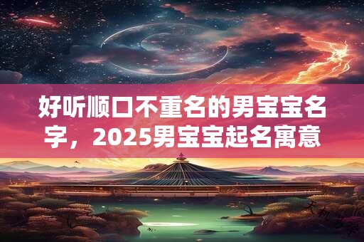 好听顺口不重名的男宝宝名字,2025男宝宝起名寓意好的字 好听顺口不重名的男宝宝名字,2025男宝宝起名寓意好的字