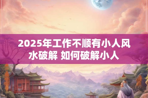 2025年工作不顺有小人风水破解 如何破解小人