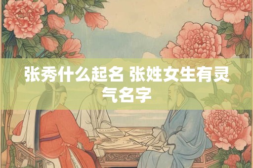张秀什么起名 张姓女生有灵气名字
