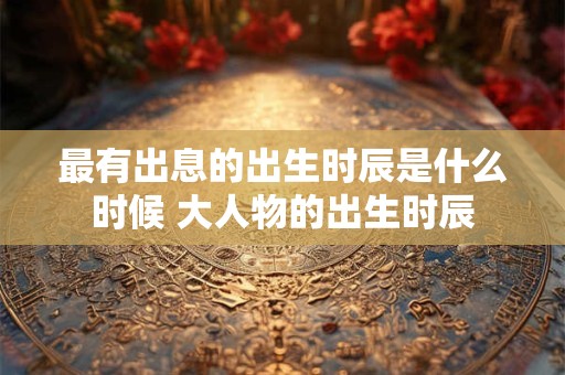 最有出息的出生时辰是什么时候 大人物的出生时辰