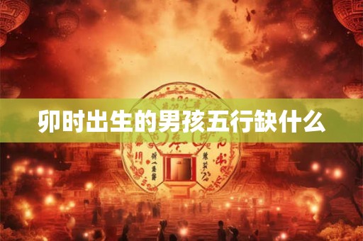 卯时出生的男孩五行缺什么 卯时出生的男孩五行缺什么