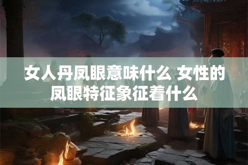 女人丹凤眼意味什么 女性的凤眼特征象征着什么