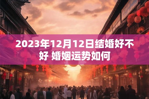 2023年12月12日结婚好不好 婚姻运势如何