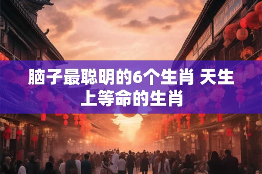 脑子最聪明的6个生肖 天生上等命的生肖