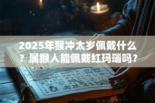 2025年猴冲太岁佩戴什么？属猴人能佩戴红玛瑙吗？