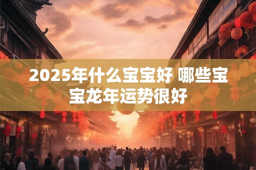 2025年什么宝宝好 哪些宝宝龙年运势很好