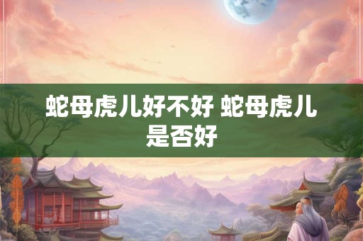 蛇母虎儿好不好 蛇母虎儿是否好 蛇母虎儿好不好 蛇母虎儿是否好