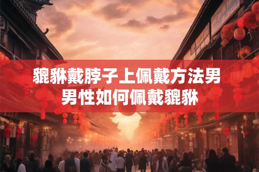 貔貅戴脖子上佩戴方法男 男性如何佩戴貔貅