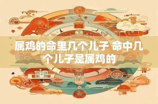 属鸡的命里几个儿子 命中几个儿子是属鸡的
