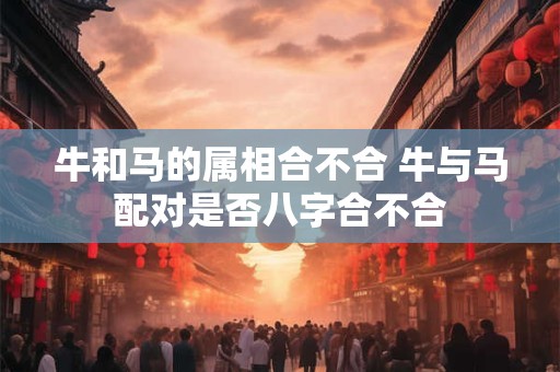 牛和马的属相合不合 牛与马配对是否八字合不合