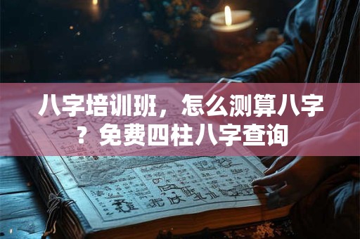 八字培训班，怎么测算八字？免费四柱八字查询