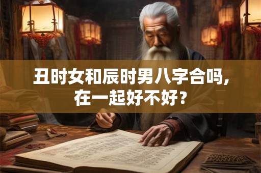 丑时女和辰时男八字合吗,在一起好不好？