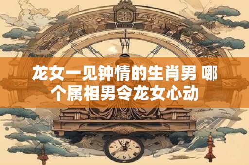 龙女一见钟情的生肖男 哪个属相男令龙女心动