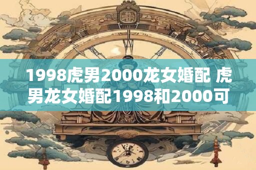1998虎男2000龙女婚配 虎男龙女婚配1998和2000可行吗