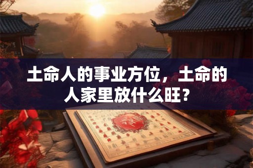 土命人的事业方位,土命的人家里放什么旺? 土命人的事业方位,土命的人家里放什么旺?