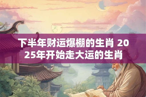 下半年财运爆棚的生肖 2025年开始走大运的生肖