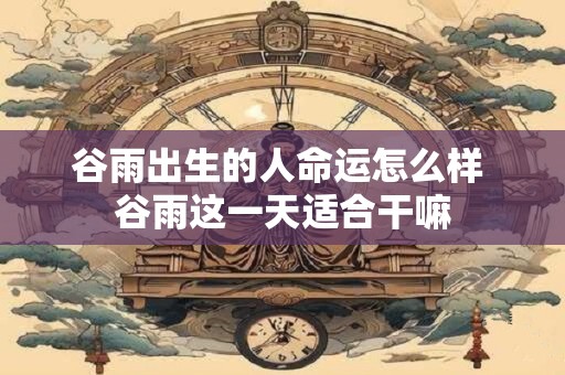 谷雨出生的人命运怎么样 谷雨这一天适合干嘛