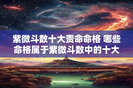 紫微斗数十大贵命命格 哪些命格属于紫微斗数中的十大贵命命格