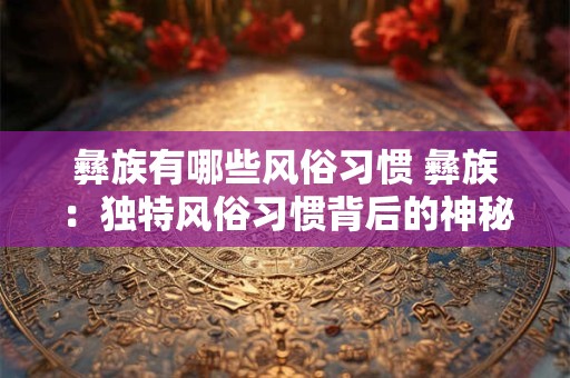 彝族有哪些风俗习惯 彝族：独特风俗习惯背后的神秘文化魅力