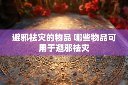 避邪祛灾的物品 哪些物品可用于避邪祛灾