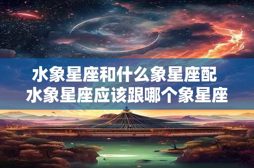 水象星座和什么象星座配 水象星座应该跟哪个象星座匹配