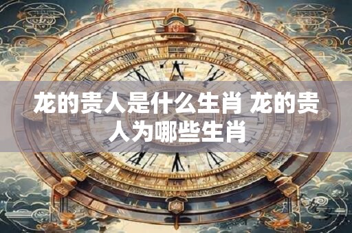 龙的贵人是什么生肖 龙的贵人为哪些生肖