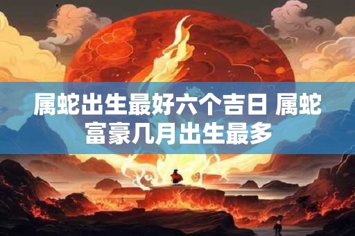 属蛇出生最好六个吉日 属蛇富豪几月出生最多