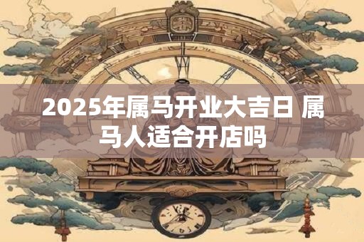 2025年属马开业大吉日 属马人适合开店吗