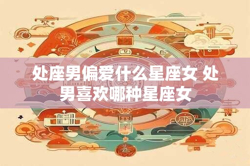 处座男偏爱什么星座女 处男喜欢哪种星座女