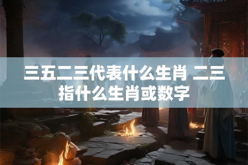 三五二三代表什么生肖 二三指什么生肖或数字