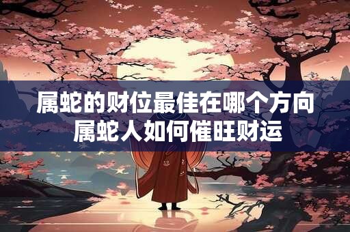 属蛇的财位最佳在哪个方向 属蛇人如何催旺财运