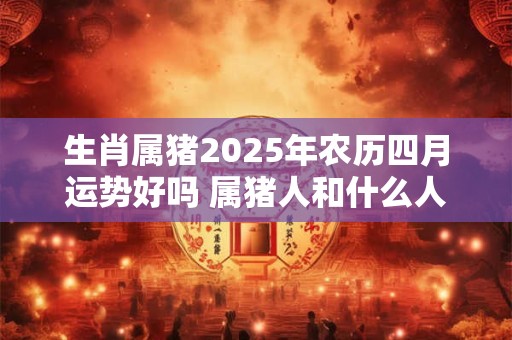 生肖属猪2025年农历四月运势好吗 属猪人和什么人配